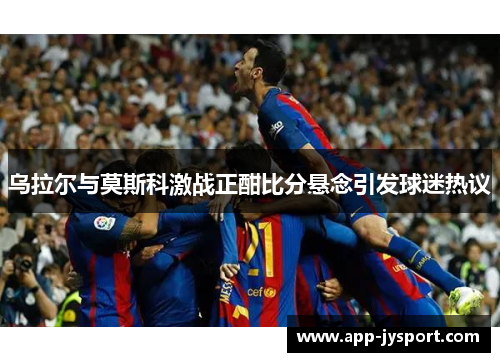 乌拉尔与莫斯科激战正酣比分悬念引发球迷热议